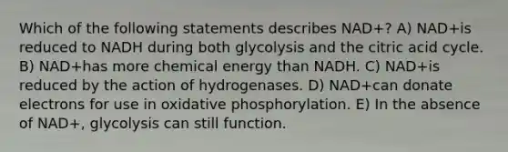 Which of the following statements describes NAD+? A) NAD+is reduced to NADH during both glycolysis and the citric acid cycle. B) NAD+has more chemical energy than NADH. C) NAD+is reduced by the action of hydrogenases. D) NAD+can donate electrons for use in oxidative phosphorylation. E) In the absence of NAD+, glycolysis can still function.