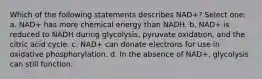 Which of the following statements describes NAD+? Select one: a. NAD+ has more chemical energy than NADH. b. NAD+ is reduced to NADH during glycolysis, pyruvate oxidation, and the citric acid cycle. c. NAD+ can donate electrons for use in oxidative phosphorylation. d. In the absence of NAD+, glycolysis can still function.