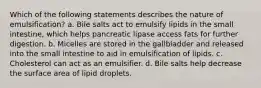 Which of the following statements describes the nature of emulsification? a. Bile salts act to emulsify lipids in the small intestine, which helps pancreatic lipase access fats for further digestion. b. Micelles are stored in the gallbladder and released into the small intestine to aid in emulsification of lipids. c. Cholesterol can act as an emulsifier. d. Bile salts help decrease the surface area of lipid droplets.