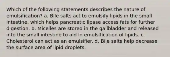 Which of the following statements describes the nature of emulsification? a. Bile salts act to emulsify lipids in the small intestine, which helps pancreatic lipase access fats for further digestion. b. Micelles are stored in the gallbladder and released into the small intestine to aid in emulsification of lipids. c. Cholesterol can act as an emulsifier. d. Bile salts help decrease the surface area of lipid droplets.