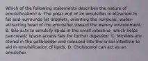 Which of the following statements describes the nature of emulsification? A. The polar end of an emulsifier is attracted to fat and surrounds fat droplets, orienting the nonpolar, water-attracting head of the emulsifier toward the watery environment. B. Bile acts to emulsify lipids in the small intestine, which helps pancreatic lipase access fats for further digestion. C. Micelles are stored in the gallbladder and released into the small intestine to aid in emulsification of lipids. D. Cholesterol can act as an emulsifier.