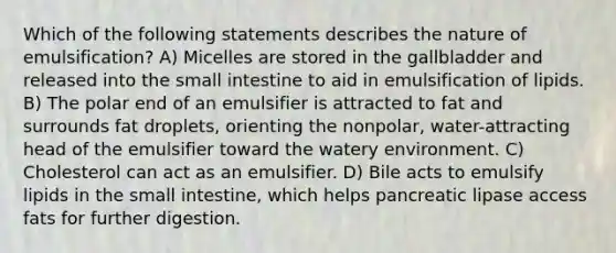 Which of the following statements describes the nature of emulsification? A) Micelles are stored in the gallbladder and released into the small intestine to aid in emulsification of lipids. B) The polar end of an emulsifier is attracted to fat and surrounds fat droplets, orienting the nonpolar, water-attracting head of the emulsifier toward the watery environment. C) Cholesterol can act as an emulsifier. D) Bile acts to emulsify lipids in the small intestine, which helps pancreatic lipase access fats for further digestion.