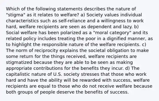 Which of the following statements describes the nature of "stigma" as it relates to welfare? a) Society values individual characteristics such as self-reliance and a willingness to work hard, welfare recipients are seen as dependent and lazy. b) Social welfare has been polarized as a "moral category" and its related policy includes treating the poor in a dignified manner, as to highlight the responsible nature of the welfare recipients. c) The norm of reciprocity explains the societal obligation to make some return for the things received, welfare recipients are stigmatized because they are able to be seen as making appropriate contributions for the benefits they incur. d) The capitalistic nature of U.S. society stresses that those who work hard and have the ability will be rewarded with success, welfare recipients are equal to those who do not receive welfare because both groups of people deserve the benefits of success.