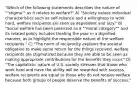 "Which of the following statements describes the nature of ""stigma"" as it relates to welfare?" A) "Society values individual characteristics such as self-reliance and a willingness to work hard, welfare recipients are seen as dependent and lazy." B) "Social welfare has been polarized as a ""moral category"" and its related policy includes treating the poor in a dignified manner, as to highlight the responsible nature of the welfare recipients." C) "The norm of reciprocity explains the societal obligation to make some return for the things received, welfare recipients are stigmatized because they are able to be seen as making appropriate contributions for the benefits they incur." D) "The capitalistic nature of U.S. society stresses that those who work hard and have the ability will be rewarded with success, welfare recipients are equal to those who do not receive welfare because both groups of people deserve the benefits of success."