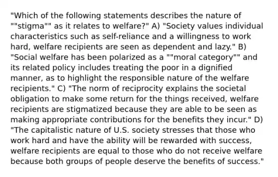 "Which of the following statements describes the nature of ""stigma"" as it relates to welfare?" A) "Society values individual characteristics such as self-reliance and a willingness to work hard, welfare recipients are seen as dependent and lazy." B) "Social welfare has been polarized as a ""moral category"" and its related policy includes treating the poor in a dignified manner, as to highlight the responsible nature of the welfare recipients." C) "The norm of reciprocity explains the societal obligation to make some return for the things received, welfare recipients are stigmatized because they are able to be seen as making appropriate contributions for the benefits they incur." D) "The capitalistic nature of U.S. society stresses that those who work hard and have the ability will be rewarded with success, welfare recipients are equal to those who do not receive welfare because both groups of people deserve the benefits of success."