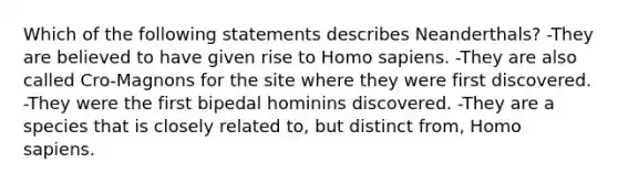 Which of the following statements describes Neanderthals? -They are believed to have given rise to Homo sapiens. -They are also called Cro-Magnons for the site where they were first discovered. -They were the first bipedal hominins discovered. -They are a species that is closely related to, but distinct from, Homo sapiens.