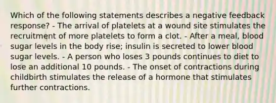 Which of the following statements describes a negative feedback response? - The arrival of platelets at a wound site stimulates the recruitment of more platelets to form a clot. - After a meal, blood sugar levels in the body rise; insulin is secreted to lower blood sugar levels. - A person who loses 3 pounds continues to diet to lose an additional 10 pounds. - The onset of contractions during childbirth stimulates the release of a hormone that stimulates further contractions.