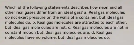 Which of the following statements describes how neon and all other real gases differ from an ideal gas? a. Real gas molecules do not exert pressure on the walls of a container, but ideal gas molecules do. b. Real gas molecules are attracted to each other, but ideal gas mole cules are not. c. Real gas molecules are not in constant motion but ideal gas molecules are. d. Real gas molecules have no volume, but ideal gas molecules do.