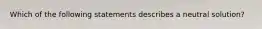 Which of the following statements describes a neutral solution?