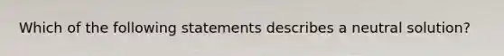 Which of the following statements describes a neutral solution?