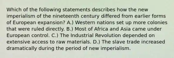 Which of the following statements describes how the new imperialism of the nineteenth century differed from earlier forms of European expansion? A.) Western nations set up more colonies that were ruled directly. B.) Most of Africa and Asia came under European control. C.) The Industrial Revolution depended on extensive access to raw materials. D.) The slave trade increased dramatically during the period of new imperialism.