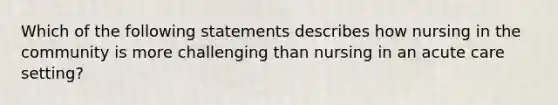 Which of the following statements describes how nursing in the community is more challenging than nursing in an acute care setting?