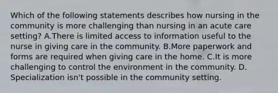 Which of the following statements describes how nursing in the community is more challenging than nursing in an acute care setting? A.There is limited access to information useful to the nurse in giving care in the community. B.More paperwork and forms are required when giving care in the home. C.It is more challenging to control the environment in the community. D. Specialization isn't possible in the community setting.