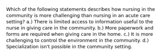 Which of the following statements describes how nursing in the community is more challenging than nursing in an acute care setting? a.) There is limited access to information useful to the nurse in giving care in the community. b.) More paperwork and forms are required when giving care in the home. c.) It is more challenging to control the environment in the community. d.) Specialization isn't possible in the community setting.