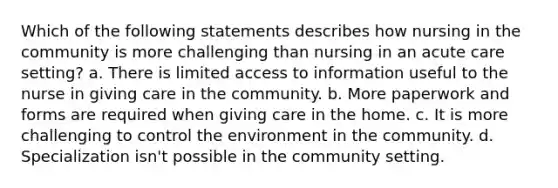 Which of the following statements describes how nursing in the community is more challenging than nursing in an acute care setting? a. There is limited access to information useful to the nurse in giving care in the community. b. More paperwork and forms are required when giving care in the home. c. It is more challenging to control the environment in the community. d. Specialization isn't possible in the community setting.