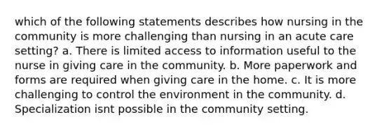 which of the following statements describes how nursing in the community is more challenging than nursing in an acute care setting? a. There is limited access to information useful to the nurse in giving care in the community. b. More paperwork and forms are required when giving care in the home. c. It is more challenging to control the environment in the community. d. Specialization isnt possible in the community setting.