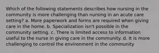 Which of the following statements describes how nursing in the community is more challenging than nursing in an acute care setting? a. More paperwork and forms are required when giving care in the home. b. Specialization isn't possible in the community setting. c. There is limited access to information useful to the nurse in giving care in the community. d. It is more challenging to control the environment in the community