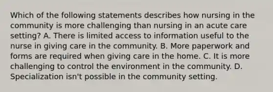 Which of the following statements describes how nursing in the community is more challenging than nursing in an acute care setting? A. There is limited access to information useful to the nurse in giving care in the community. B. More paperwork and forms are required when giving care in the home. C. It is more challenging to control the environment in the community. D. Specialization isn't possible in the community setting.