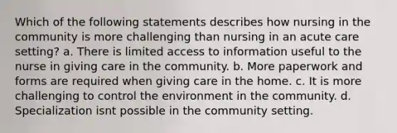 Which of the following statements describes how nursing in the community is more challenging than nursing in an acute care setting? a. There is limited access to information useful to the nurse in giving care in the community. b. More paperwork and forms are required when giving care in the home. c. It is more challenging to control the environment in the community. d. Specialization isnt possible in the community setting.