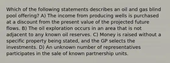 Which of the following statements describes an oil and gas blind pool offering? A) The income from producing wells is purchased at a discount from the present value of the projected future flows. B) The oil exploration occurs in an area that is not adjacent to any known oil reserves. C) Money is raised without a specific property being stated, and the GP selects the investments. D) An unknown number of representatives participates in the sale of known partnership units.