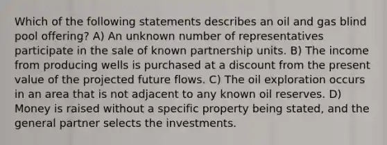 Which of the following statements describes an oil and gas blind pool offering? A) An unknown number of representatives participate in the sale of known partnership units. B) The income from producing wells is purchased at a discount from the present value of the projected future flows. C) The oil exploration occurs in an area that is not adjacent to any known oil reserves. D) Money is raised without a specific property being stated, and the general partner selects the investments.