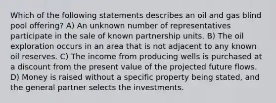 Which of the following statements describes an oil and gas blind pool offering? A) An unknown number of representatives participate in the sale of known partnership units. B) The oil exploration occurs in an area that is not adjacent to any known oil reserves. C) The income from producing wells is purchased at a discount from the present value of the projected future flows. D) Money is raised without a specific property being stated, and the general partner selects the investments.