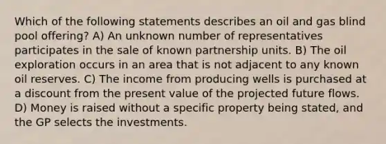 Which of the following statements describes an oil and gas blind pool offering? A) An unknown number of representatives participates in the sale of known partnership units. B) The oil exploration occurs in an area that is not adjacent to any known oil reserves. C) The income from producing wells is purchased at a discount from the present value of the projected future flows. D) Money is raised without a specific property being stated, and the GP selects the investments.