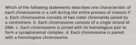 Which of the following statements describes one characteristic of each chromosome in a cell during the entire process of meiosis I? a. Each chromosome consists of two sister chromatids joined by a centromere. b. Each chromosome consists of a single strand of DNA. c. Each chromosome is joined with its homologous pair to form a synaptonemal complex. d. Each chromosome is paired with a homologous chromosome.