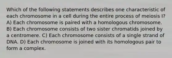 Which of the following statements describes one characteristic of each chromosome in a cell during the entire process of meiosis I? A) Each chromosome is paired with a homologous chromosome. B) Each chromosome consists of two sister chromatids joined by a centromere. C) Each chromosome consists of a single strand of DNA. D) Each chromosome is joined with its homologous pair to form a complex.