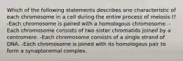 Which of the following statements describes one characteristic of each chromosome in a cell during the entire process of meiosis I? -Each chromosome is paired with a homologous chromosome. -Each chromosome consists of two sister chromatids joined by a centromere. -Each chromosome consists of a single strand of DNA. -Each chromosome is joined with its homologous pair to form a synaptonemal complex.