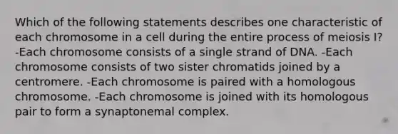 Which of the following statements describes one characteristic of each chromosome in a cell during the entire process of meiosis I? -Each chromosome consists of a single strand of DNA. -Each chromosome consists of two sister chromatids joined by a centromere. -Each chromosome is paired with a homologous chromosome. -Each chromosome is joined with its homologous pair to form a synaptonemal complex.