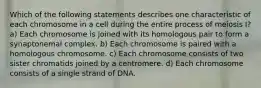 Which of the following statements describes one characteristic of each chromosome in a cell during the entire process of meiosis I? a) Each chromosome is joined with its homologous pair to form a synaptonemal complex. b) Each chromosome is paired with a homologous chromosome. c) Each chromosome consists of two sister chromatids joined by a centromere. d) Each chromosome consists of a single strand of DNA.