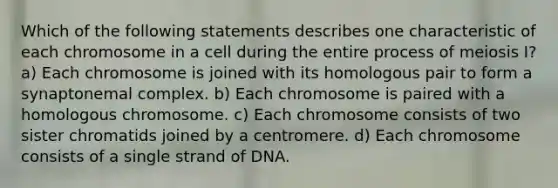 Which of the following statements describes one characteristic of each chromosome in a cell during the entire process of meiosis I? a) Each chromosome is joined with its homologous pair to form a synaptonemal complex. b) Each chromosome is paired with a homologous chromosome. c) Each chromosome consists of two sister chromatids joined by a centromere. d) Each chromosome consists of a single strand of DNA.