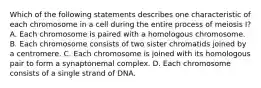 Which of the following statements describes one characteristic of each chromosome in a cell during the entire process of meiosis I? A. Each chromosome is paired with a homologous chromosome. B. Each chromosome consists of two sister chromatids joined by a centromere. C. Each chromosome is joined with its homologous pair to form a synaptonemal complex. D. Each chromosome consists of a single strand of DNA.