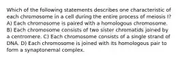 Which of the following statements describes one characteristic of each chromosome in a cell during the entire process of meiosis I? A) Each chromosome is paired with a homologous chromosome. B) Each chromosome consists of two sister chromatids joined by a centromere. C) Each chromosome consists of a single strand of DNA. D) Each chromosome is joined with its homologous pair to form a synaptonemal complex.