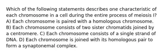 Which of the following statements describes one characteristic of each chromosome in a cell during the entire process of meiosis I? A) Each chromosome is paired with a homologous chromosome. B) Each chromosome consists of two sister chromatids joined by a centromere. C) Each chromosome consists of a single strand of DNA. D) Each chromosome is joined with its homologous pair to form a synaptonemal complex.