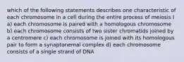 which of the following statements describes one characteristic of each chromosome in a cell during the entire process of meiosis I a) each chromosome is paired with a homologous chromosome b) each chromosome consists of two sister chromatids joined by a centromere c) each chromosome is joined with its homologous pair to form a synaptonemal complex d) each chromosome consists of a single strand of DNA