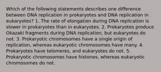 Which of the following statements describes one difference between DNA replication in prokaryotes and DNA replication in eukaryotes? 1. The rate of elongation during DNA replication is slower in prokaryotes than in eukaryotes. 2. Prokaryotes produce Okazaki fragments during DNA replication, but eukaryotes do not. 3. Prokaryotic chromosomes have a single origin of replication, whereas eukaryotic chromosomes have many. 4. Prokaryotes have telomeres, and eukaryotes do not. 5. Prokaryotic chromosomes have histones, whereas eukaryotic chromosomes do not.