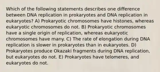 Which of the following statements describes one difference between <a href='https://www.questionai.com/knowledge/kofV2VQU2J-dna-replication' class='anchor-knowledge'>dna replication</a> in prokaryotes and DNA replication in eukaryotes? A) Prokaryotic chromosomes have histones, whereas eukaryotic chromosomes do not. B) Prokaryotic chromosomes have a single origin of replication, whereas eukaryotic chromosomes have many. C) The rate of elongation during DNA replication is slower in prokaryotes than in eukaryotes. D) Prokaryotes produce Okazaki fragments during DNA replication, but eukaryotes do not. E) Prokaryotes have telomeres, and eukaryotes do not.