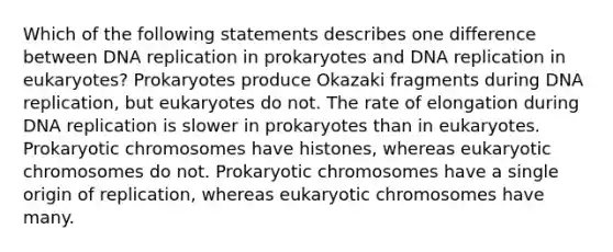 Which of the following statements describes one difference between DNA replication in prokaryotes and DNA replication in eukaryotes? Prokaryotes produce Okazaki fragments during DNA replication, but eukaryotes do not. The rate of elongation during DNA replication is slower in prokaryotes than in eukaryotes. Prokaryotic chromosomes have histones, whereas eukaryotic chromosomes do not. Prokaryotic chromosomes have a single origin of replication, whereas eukaryotic chromosomes have many.