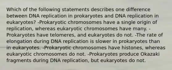 Which of the following statements describes one difference between <a href='https://www.questionai.com/knowledge/kofV2VQU2J-dna-replication' class='anchor-knowledge'>dna replication</a> in prokaryotes and DNA replication in eukaryotes? -Prokaryotic chromosomes have a single origin of replication, whereas eukaryotic chromosomes have many. -Prokaryotes have telomeres, and eukaryotes do not. -The rate of elongation during DNA replication is slower in prokaryotes than in eukaryotes. -Prokaryotic chromosomes have histones, whereas eukaryotic chromosomes do not. -Prokaryotes produce Okazaki fragments during DNA replication, but eukaryotes do not.