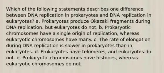 Which of the following statements describes one difference between <a href='https://www.questionai.com/knowledge/kofV2VQU2J-dna-replication' class='anchor-knowledge'>dna replication</a> in prokaryotes and DNA replication in eukaryotes? a. Prokaryotes produce Okazaki fragments during DNA replication, but eukaryotes do not. b. Prokaryotic chromosomes have a single origin of replication, whereas eukaryotic chromosomes have many. c. The rate of elongation during DNA replication is slower in prokaryotes than in eukaryotes. d. Prokaryotes have telomeres, and eukaryotes do not. e. Prokaryotic chromosomes have histones, whereas eukaryotic chromosomes do not.