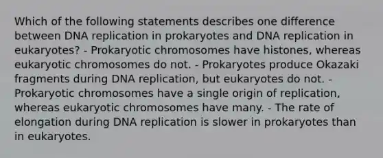 Which of the following statements describes one difference between DNA replication in prokaryotes and DNA replication in eukaryotes? - Prokaryotic chromosomes have histones, whereas eukaryotic chromosomes do not. - Prokaryotes produce Okazaki fragments during DNA replication, but eukaryotes do not. - Prokaryotic chromosomes have a single origin of replication, whereas eukaryotic chromosomes have many. - The rate of elongation during DNA replication is slower in prokaryotes than in eukaryotes.