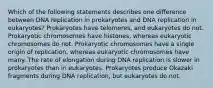 Which of the following statements describes one difference between DNA replication in prokaryotes and DNA replication in eukaryotes? Prokaryotes have telomeres, and eukaryotes do not. Prokaryotic chromosomes have histones, whereas eukaryotic chromosomes do not. Prokaryotic chromosomes have a single origin of replication, whereas eukaryotic chromosomes have many. The rate of elongation during DNA replication is slower in prokaryotes than in eukaryotes. Prokaryotes produce Okazaki fragments during DNA replication, but eukaryotes do not.