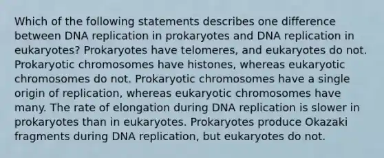 Which of the following statements describes one difference between DNA replication in prokaryotes and DNA replication in eukaryotes? Prokaryotes have telomeres, and eukaryotes do not. Prokaryotic chromosomes have histones, whereas eukaryotic chromosomes do not. Prokaryotic chromosomes have a single origin of replication, whereas eukaryotic chromosomes have many. The rate of elongation during DNA replication is slower in prokaryotes than in eukaryotes. Prokaryotes produce Okazaki fragments during DNA replication, but eukaryotes do not.