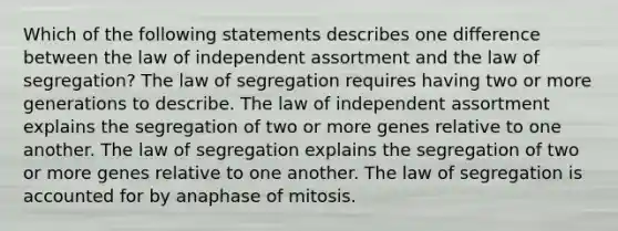 Which of the following statements describes one difference between the law of independent assortment and the law of segregation? The law of segregation requires having two or more generations to describe. The law of independent assortment explains the segregation of two or more genes relative to one another. The law of segregation explains the segregation of two or more genes relative to one another. The law of segregation is accounted for by anaphase of mitosis.