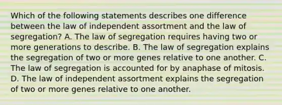 Which of the following statements describes one difference between the law of independent assortment and the law of segregation? A. The law of segregation requires having two or more generations to describe. B. The law of segregation explains the segregation of two or more genes relative to one another. C. The law of segregation is accounted for by anaphase of mitosis. D. The law of independent assortment explains the segregation of two or more genes relative to one another.