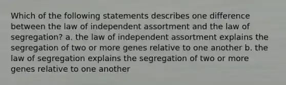 Which of the following statements describes one difference between the law of independent assortment and the law of segregation? a. the law of independent assortment explains the segregation of two or more genes relative to one another b. the law of segregation explains the segregation of two or more genes relative to one another