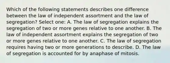 Which of the following statements describes one difference between the law of independent assortment and the law of segregation? Select one: A. The law of segregation explains the segregation of two or more genes relative to one another. B. The law of independent assortment explains the segregation of two or more genes relative to one another. C. The law of segregation requires having two or more generations to describe. D. The law of segregation is accounted for by anaphase of mitosis.