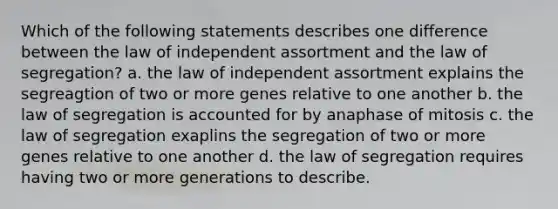 Which of the following statements describes one difference between the law of independent assortment and the law of segregation? a. the law of independent assortment explains the segreagtion of two or more genes relative to one another b. the law of segregation is accounted for by anaphase of mitosis c. the law of segregation exaplins the segregation of two or more genes relative to one another d. the law of segregation requires having two or more generations to describe.